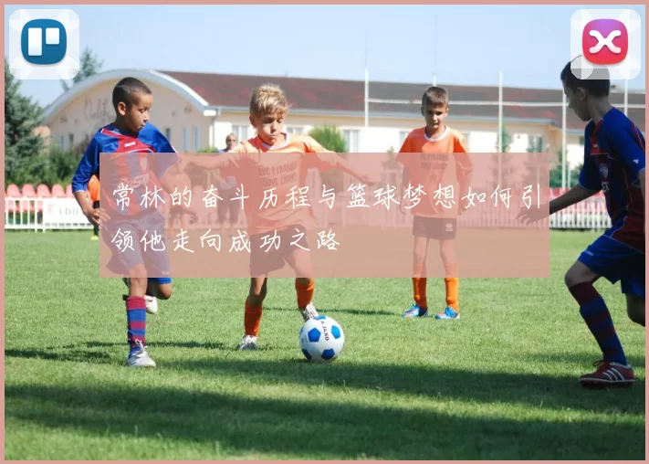 常林的奋斗历程与篮球梦想如何引领他走向成功之路