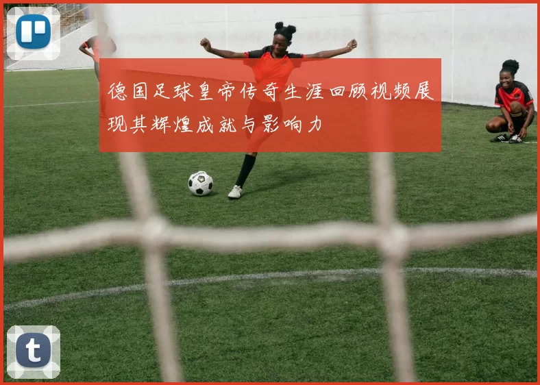 德国足球皇帝传奇生涯回顾视频展现其辉煌成就与影响力