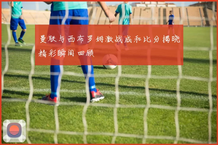 曼联与西布罗姆激战成和比分揭晓精彩瞬间回顾