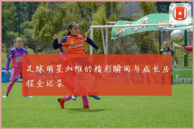 足球明星加维的精彩瞬间与成长历程全记录