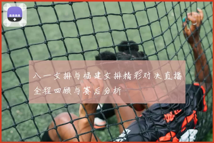 八一女排与福建女排精彩对决直播全程回顾与赛后分析