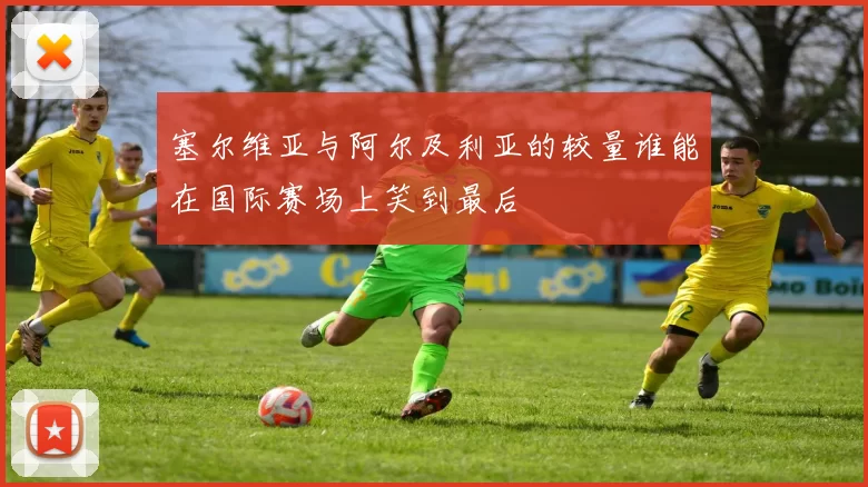 塞尔维亚与阿尔及利亚的较量谁能在国际赛场上笑到最后