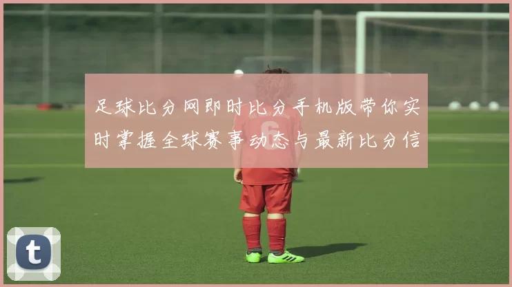 足球比分网即时比分手机版带你实时掌握全球赛事动态与最新比分信息