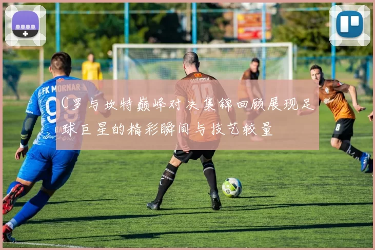 C罗与坎特巅峰对决集锦回顾展现足球巨星的精彩瞬间与技艺较量