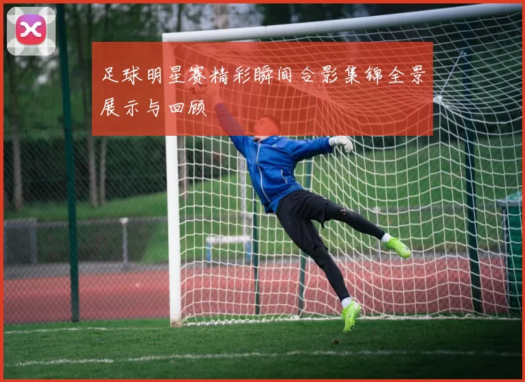 足球明星赛精彩瞬间合影集锦全景展示与回顾