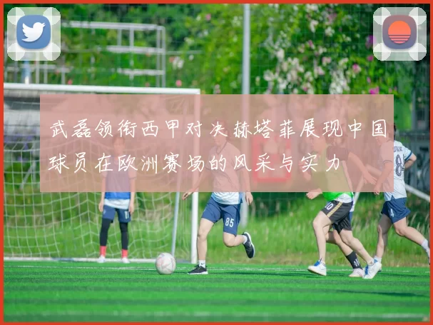 武磊领衔西甲对决赫塔菲展现中国球员在欧洲赛场的风采与实力