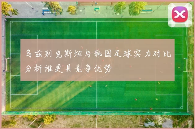 乌兹别克斯坦与韩国足球实力对比分析谁更具竞争优势