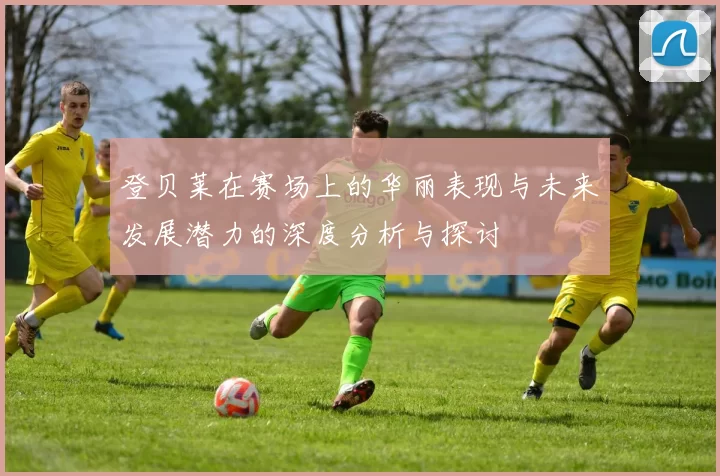 登贝莱在赛场上的华丽表现与未来发展潜力的深度分析与探讨