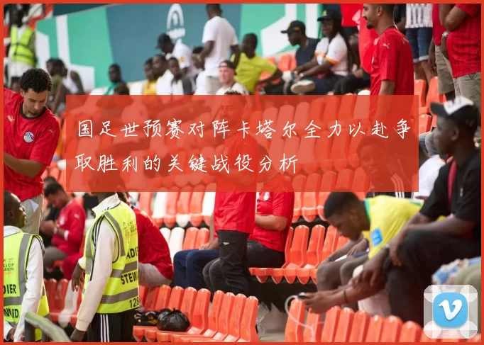 国足世预赛对阵卡塔尔全力以赴争取胜利的关键战役分析