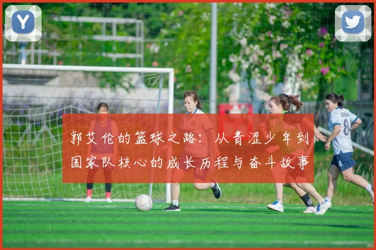 郭艾伦的篮球之路：从青涩少年到国家队核心的成长历程与奋斗故事