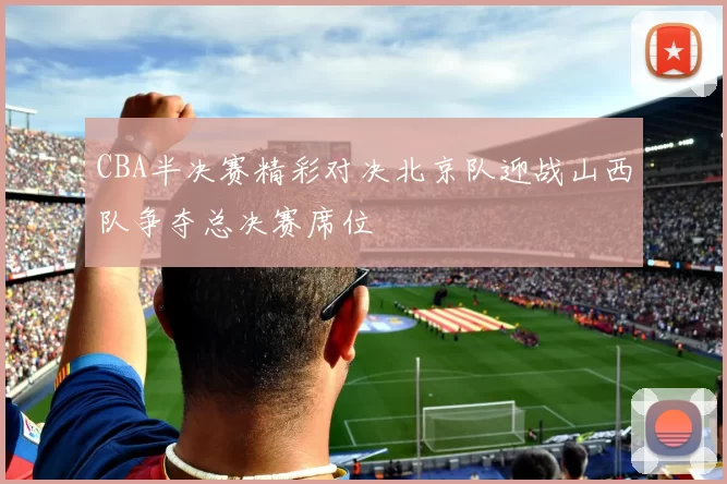 CBA半决赛精彩对决北京队迎战山西队争夺总决赛席位